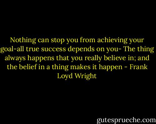 Nothing can stop you from achieving your goal-all true success depends on you- The thing always happens that you really believe in; and the belief in a thing makes it happen - Frank Loyd Wright