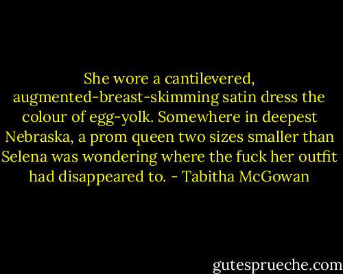 She wore a cantilevered, augmented-breast-skimming satin dress the colour of egg-yolk. Somewhere in deepest Nebraska, a prom queen two sizes smaller than Selena was wondering where the fuck her outfit had disappeared to. - Tabitha McGowan