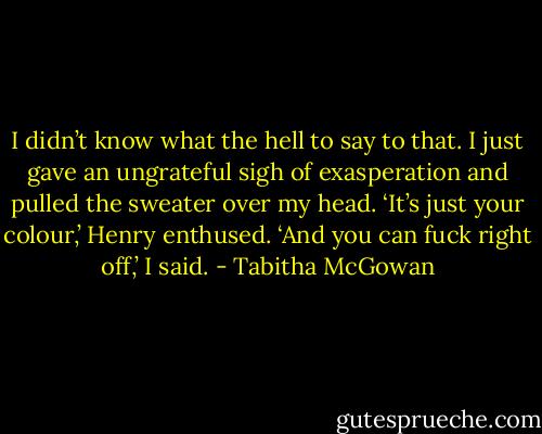 I didn’t know what the hell to say to that. I just gave an ungrateful sigh of exasperation and pulled the sweater over my head.<br />‘It’s just your colour,’ Henry enthused.<br />‘And you can fuck right off,’ I said. - Tabitha McGowan
