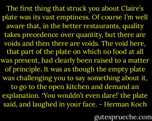 The first thing that struck you about Claire’s plate was its vast emptiness. Of course I’m well aware that, in the better restaurants, quality takes precedence over quantity, but there are voids and then there are voids. The void here, that part of the plate on which no food at all was present, had clearly been raised to a matter of principle.<br />It was as though the empty plate was challenging you to say something about it, to go to the open kitchen and demand an explanation. ‘You wouldn’t even dare!’ the plate said, and laughed in your face. - Herman Koch