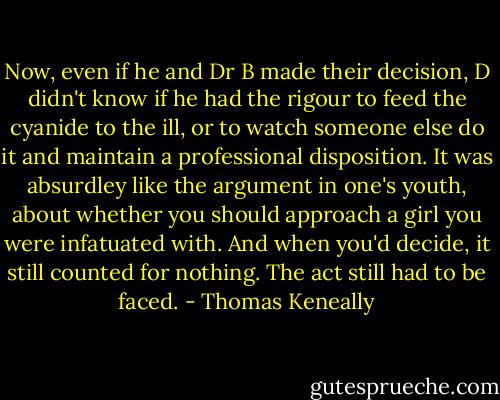 Now, even if he and Dr B made their decision, D didn't know if he had the rigour to feed the cyanide to the ill, or to watch someone else do it and maintain a professional disposition. It was absurdley like the argument in one's youth, about whether you should approach a girl you were infatuated with. And when you'd decide, it still counted for nothing. The act still had to be faced. - Thomas Keneally