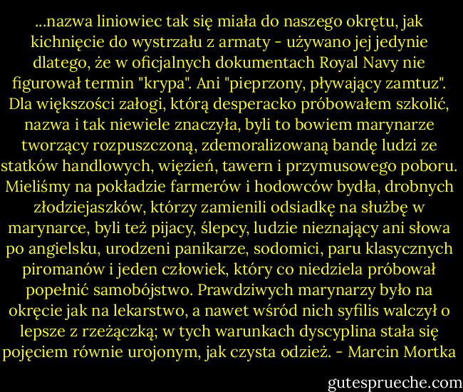 ...nazwa liniowiec tak się miała do naszego okrętu, jak kichnięcie do wystrzału z armaty - używano jej jedynie dlatego, że w oficjalnych dokumentach Royal Navy nie figurował termin "krypa". Ani "pieprzony, pływający zamtuz". Dla większości załogi, którą desperacko próbowałem szkolić, nazwa i tak niewiele znaczyła, byli to bowiem marynarze tworzący rozpuszczoną, zdemoralizowaną bandę ludzi ze statków handlowych, więzień, tawern i przymusowego poboru. Mieliśmy na pokładzie farmerów i hodowców bydła, drobnych złodziejaszków, którzy zamienili odsiadkę na służbę w marynarce, byli też pijacy, ślepcy, ludzie nieznający ani słowa po angielsku, urodzeni panikarze, sodomici, paru klasycznych piromanów i jeden człowiek, który co niedziela próbował popełnić samobójstwo. Prawdziwych marynarzy było na okręcie jak na lekarstwo, a nawet wśród nich syfilis walczył o lepsze z rzeżączką; w tych warunkach dyscyplina stała się pojęciem równie urojonym, jak czysta odzież. - Marcin Mortka