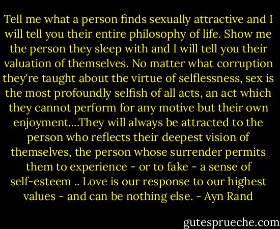 Tell me what a person finds sexually attractive and I will tell you their entire philosophy of life. Show me the person they sleep with and I will tell you their valuation of themselves. No matter what corruption they're taught about the virtue of selflessness, sex is the most profoundly selfish of all acts, an act which they cannot perform for any motive but their own enjoyment....They will always be attracted to the person who reflects their deepest vision of themselves, the person whose surrender permits them to experience - or to fake - a sense of self-esteem .. Love is our response to our highest values - and can be nothing else. - Ayn Rand