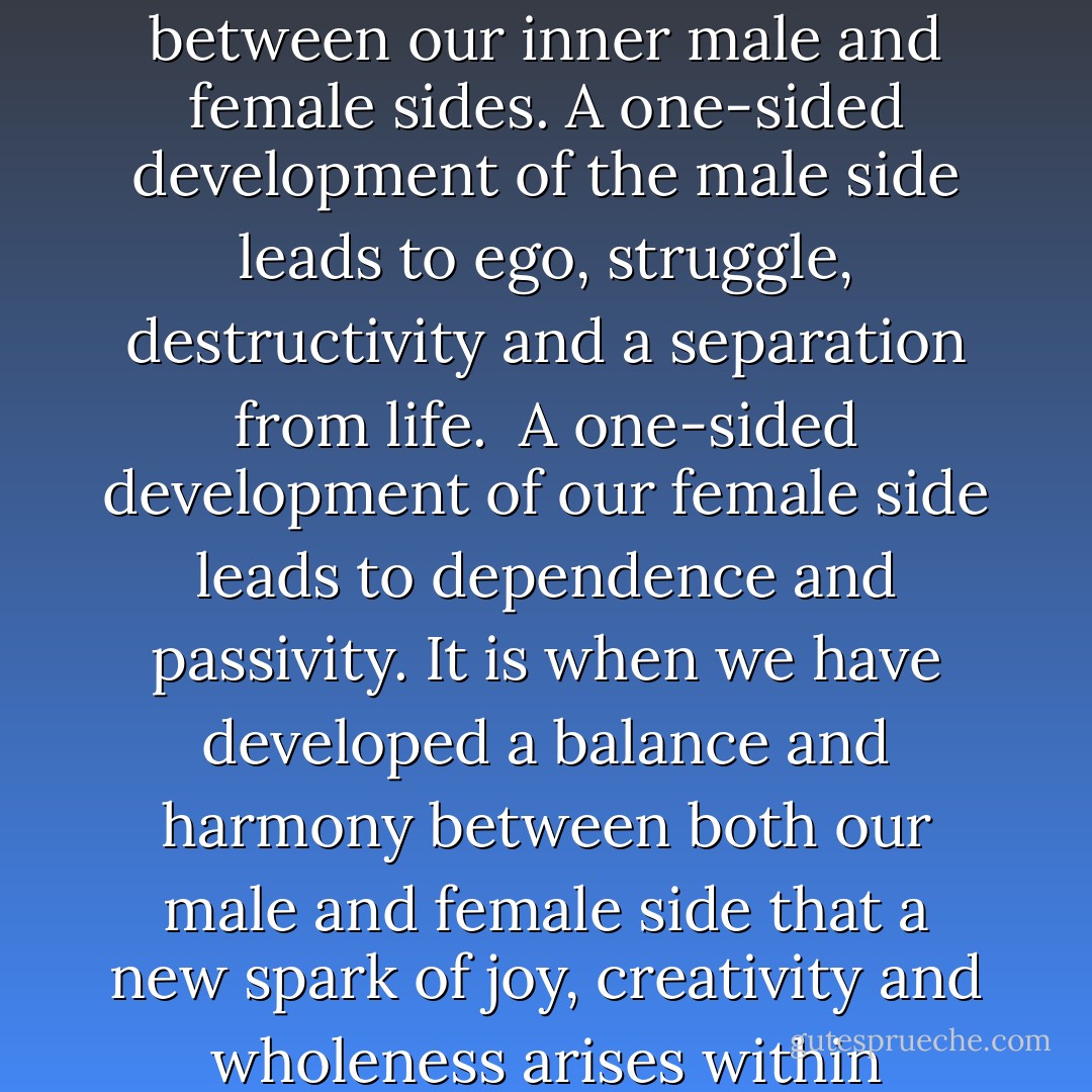Relationships are a development and a dance between our inner male and female sides. A one-sided development of the male side leads to ego, struggle, destructivity and a separation from life. <br />A one-sided development of our female side leads to dependence and passivity. It is when we have developed a balance and harmony between both our male and female side that a new spark of joy, creativity and wholeness arises within ourselves. - Swami Dhyan Giten