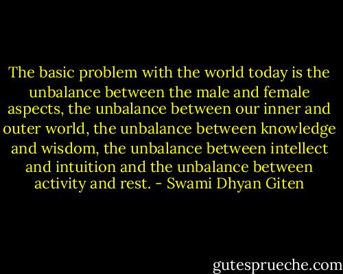 The basic problem with the world today is the unbalance between the male and female aspects, the unbalance between our inner and outer world, the unbalance between knowledge and wisdom, the unbalance between intellect and intuition and the unbalance between activity and rest. - Swami Dhyan Giten