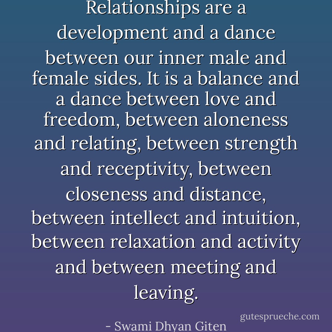 Relationships are a development and a dance between our inner male and female sides. It is a balance and a dance between love and freedom, between aloneness and relating, between strength and receptivity, between closeness and distance, between intellect and intuition, between relaxation and activity and between meeting and leaving. - Swami Dhyan Giten