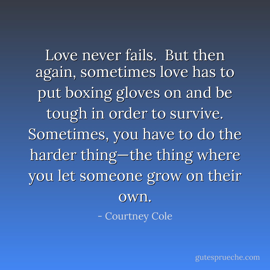 Love never fails. <br />But then again, sometimes love has to put boxing gloves on and be tough in order to survive. Sometimes, you have to do the harder thing—the thing where you let someone grow on their own. - Courtney Cole