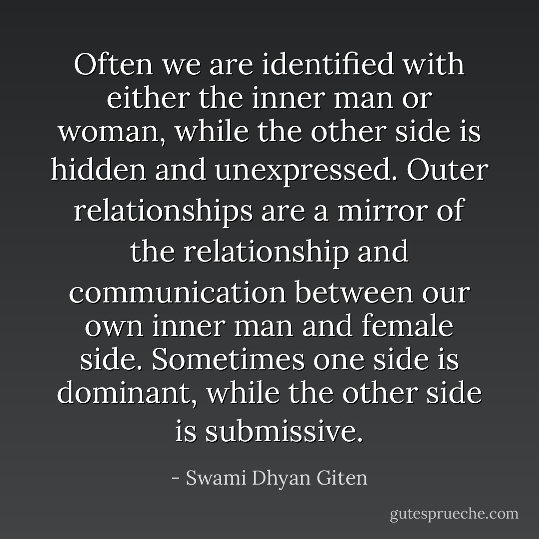 Often we are identified with either the inner man or woman, while the other side is hidden and unexpressed. Outer relationships are a mirror of the relationship and communication between our own inner man and female side. Sometimes one side is dominant, while the other side is submissive. - Swami Dhyan Giten