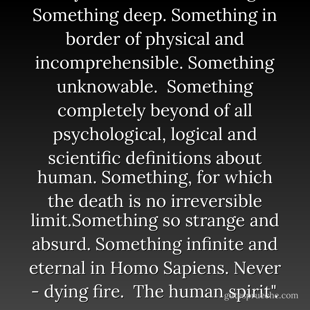 Maybe there is something. Something deep. Something in border of physical and incomprehensible. Something unknowable. <br />Something completely beyond of all psychological, logical and scientific definitions about human. Something, for which the death is no irreversible limit.Something so strange and absurd.<br />Something infinite and eternal in Homo Sapiens. Never - dying fire. <br />The human spirit". - Alexandar Tomov