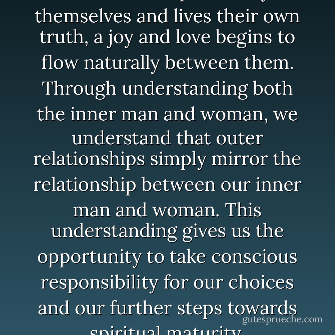When both the inner man and woman takes responsibility for themselves and lives their own truth, a joy and love begins to flow naturally between them. Through understanding both the inner man and woman, we understand that outer relationships simply mirror the relationship between our inner man and woman. This understanding gives us the opportunity to take conscious responsibility for our choices and our further steps towards spiritual maturity. - Swami Dhyan Giten