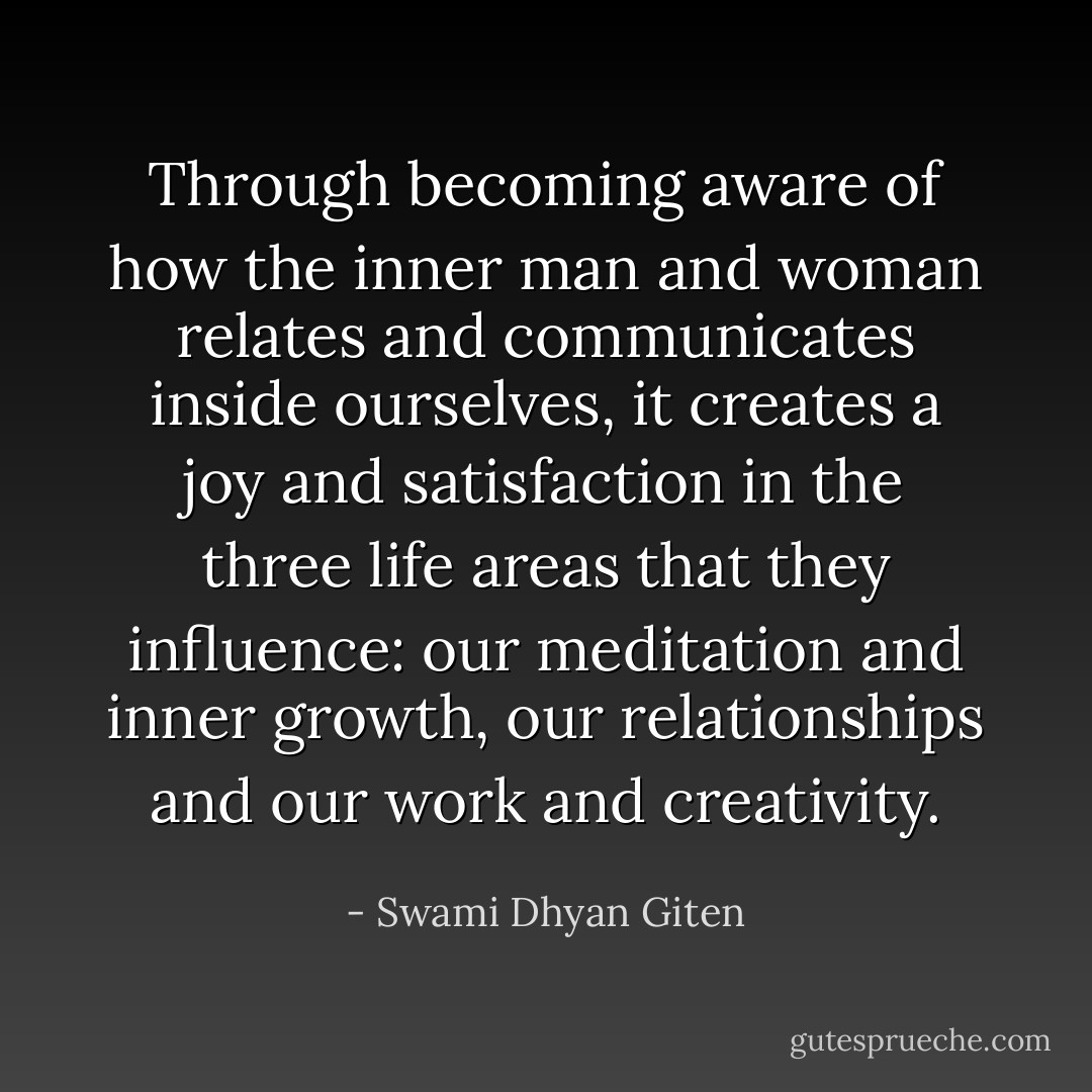 Through becoming aware of how the inner man and woman relates and communicates inside ourselves, it creates a joy and satisfaction in the three life areas that they influence: our meditation and inner growth, our relationships and our work and creativity. - Swami Dhyan Giten