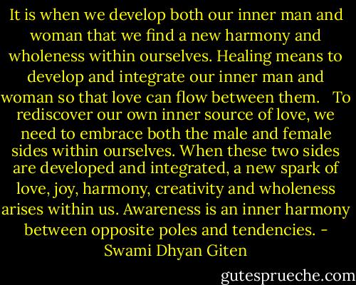It is when we develop both our inner man and woman that we find a new harmony and wholeness within ourselves. Healing means to develop and integrate our inner man and woman so that love can flow between them. <br /><br />To rediscover our own inner source of love, we need to embrace both the male and female sides within ourselves. When these two sides are developed and integrated, a new spark of love, joy, harmony, creativity and wholeness arises within us. Awareness is an inner harmony between opposite poles and tendencies. - Swami Dhyan Giten