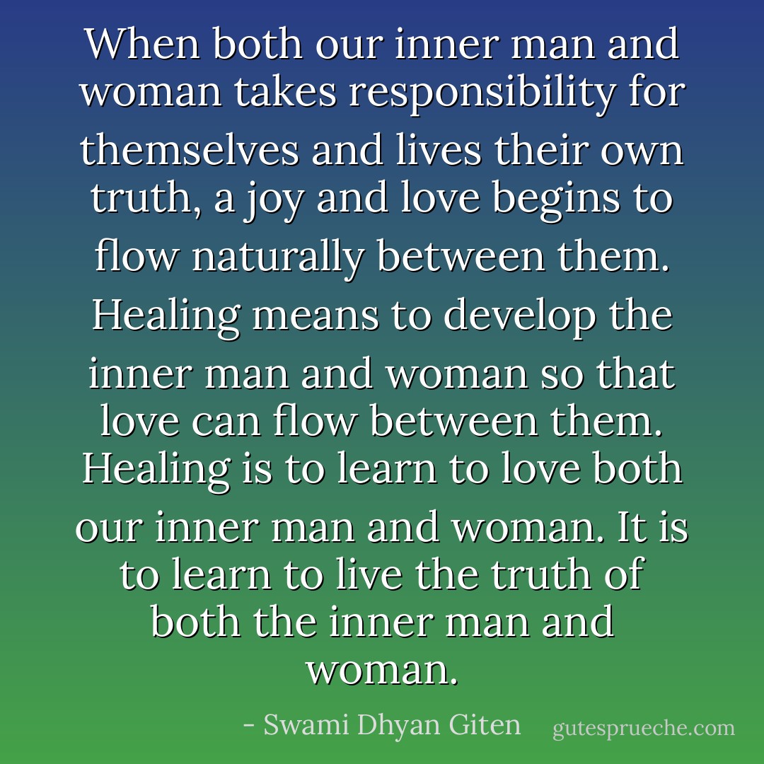When both our inner man and woman takes responsibility for themselves and lives their own truth, a joy and love begins to flow naturally between them. Healing means to develop the inner man and woman so that love can flow between them. Healing is to learn to love both our inner man and woman. It is to learn to live the truth of both the inner man and woman. - Swami Dhyan Giten