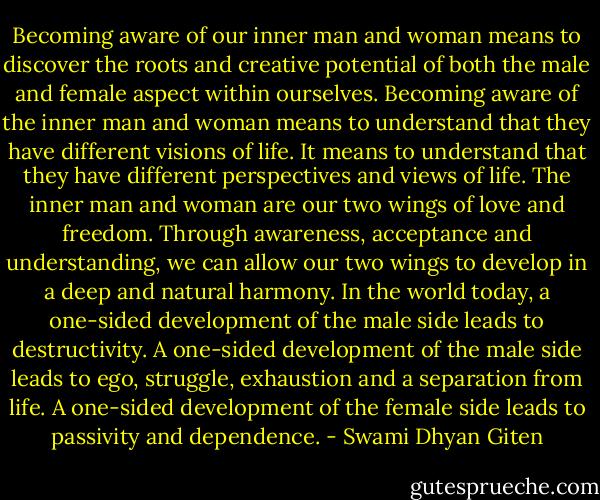 Becoming aware of our inner man and woman means to discover the roots and creative potential of both the male and female aspect within ourselves. Becoming aware of the inner man and woman means to understand that they have different visions of life. It means to understand that they have different perspectives and views of life. The inner man and woman are our two wings of love and freedom. Through awareness, acceptance and understanding, we can allow our two wings to develop in a deep and natural harmony. In the world today, a one-sided development of the male side leads to destructivity. A one-sided development of the male side leads to ego, struggle, exhaustion and a separation from life. A one-sided development of the female side leads to passivity and dependence. - Swami Dhyan Giten