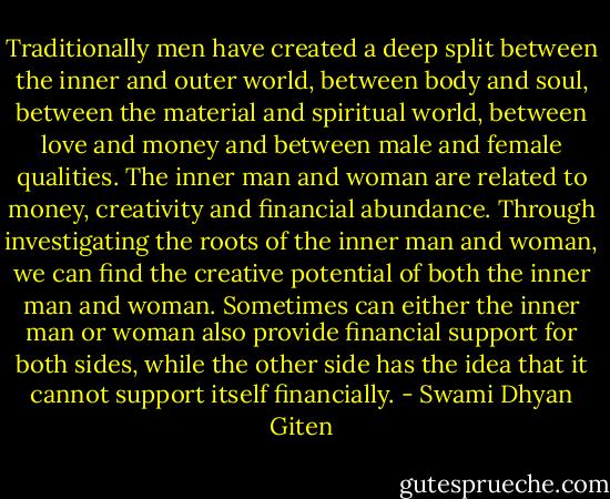 Traditionally men have created a deep split between the inner and outer world, between body and soul, between the material and spiritual world, between love and money and between male and female qualities. The inner man and woman are related to money, creativity and financial abundance. Through investigating the roots of the inner man and woman, we can find the creative potential of both the inner man and woman. Sometimes can either the inner man or woman also provide financial support for both sides, while the other side has the idea that it cannot support itself financially. - Swami Dhyan Giten
