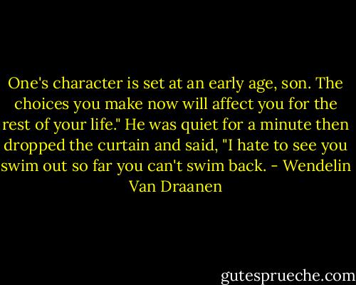 One's character is set at an early age, son. The choices you make now will affect you for the rest of your life." He was quiet for a minute then dropped the curtain and said, "I hate to see you swim out so far you can't swim back. - Wendelin Van Draanen