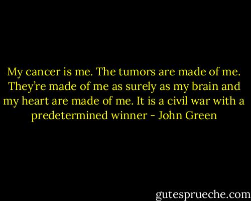 My cancer is me. The tumors are made of me. They’re made of me as surely as my brain and my heart are made of me. It is a civil war with a predetermined winner - John Green