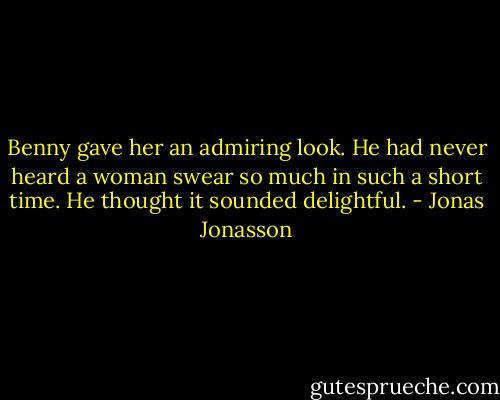 Benny gave her an admiring look. He had never heard a woman swear so much in such a short time. He thought it sounded delightful. - Jonas Jonasson