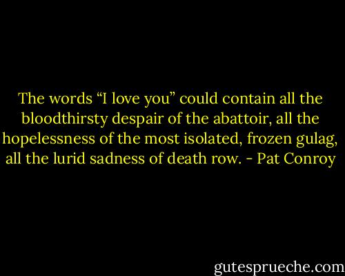The words “I love you” could contain all the bloodthirsty despair of the abattoir, all the hopelessness of the most isolated, frozen gulag, all the lurid sadness of death row. - Pat Conroy