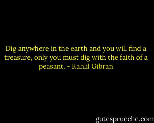 Dig anywhere in the earth and you will find a treasure, only you must dig with the faith of a peasant. - Kahlil Gibran