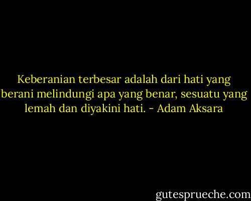 Keberanian terbesar adalah dari hati yang berani melindungi apa yang benar, sesuatu yang lemah dan diyakini hati. - Adam Aksara