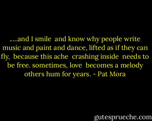 .....and I smile<br /> and know<br />why people write music and paint and dance, lifted as if they can fly, <br />because this ache <br />crashing inside<br /> needs to be free.<br />sometimes, love<br /> becomes a melody<br />others hum for years. - Pat Mora