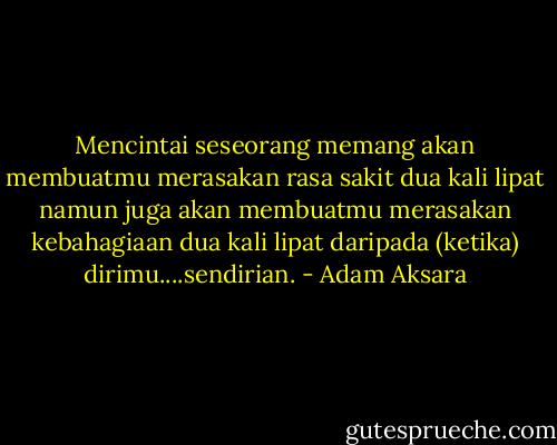 Mencintai seseorang memang akan membuatmu merasakan rasa sakit dua kali lipat namun juga akan membuatmu merasakan kebahagiaan dua kali lipat daripada (ketika) dirimu....sendirian. - Adam Aksara