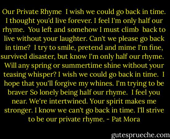 Our Private Rhyme<br /><br />I wish we could go back in time.<br />I thought you'd live forever.<br />I feel I'm only half our rhyme.<br /><br />You left and somehow I must climb <br />back to live without your laughter.<br />Can't we please go back in time?<br /><br />I try to smile, pretend and mime<br />I'm fine, survived disaster,<br />but know I'm only half our rhyme. <br /><br />Will any spring or summertime<br />shine without your teasing whisper?<br />I wish we could go back in time.<br /><br />I hope that you'll forgive my whines.<br />I'm trying to be braver<br />So lonely being half our rhyme.<br /><br />I feel you near. We're intertwined.<br />Your spirit makes me stronger.<br />I know we can't go back in time.<br />I'll strive to be our private rhyme. - Pat Mora