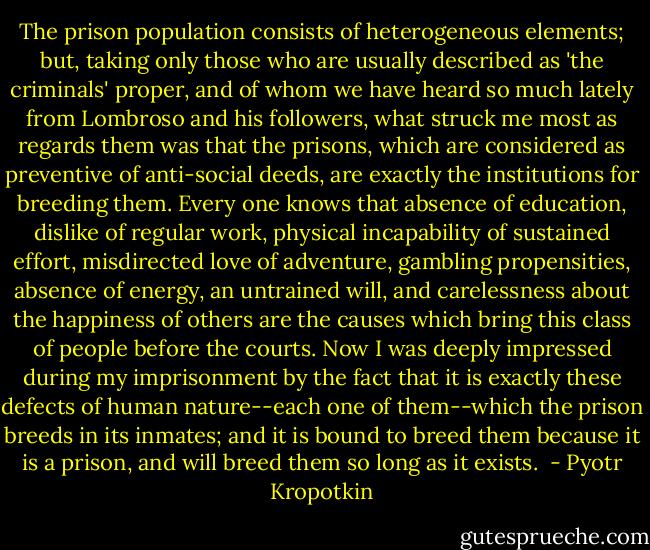 The prison population consists of heterogeneous elements; but, taking only those who are usually described as 'the criminals' proper, and of whom we have heard so much lately from Lombroso and his followers, what struck me most as regards them was that the prisons, which are considered as preventive of anti-social deeds, are exactly the institutions for breeding them. Every one knows that absence of education, dislike of regular work, physical incapability of sustained effort, misdirected love of adventure, gambling propensities, absence of energy, an untrained will, and carelessness about the happiness of others are the causes which bring this class of people before the courts. Now I was deeply impressed during my imprisonment by the fact that it is exactly these defects of human nature--each one of them--which the prison breeds in its inmates; and it is bound to breed them because it is a prison, and will breed them so long as it exists.  - Pyotr Kropotkin