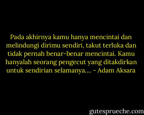 Pada akhirnya kamu hanya mencintai dan melindungi dirimu sendiri, takut terluka dan tidak pernah benar-benar mencintai. Kamu hanyalah seorang pengecut yang ditakdirkan untuk sendirian selamanya.... - Adam Aksara