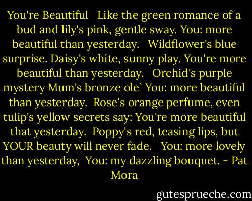 You're Beautiful <br /><br />Like the green romance of a bud<br />and lily's pink, gentle sway.<br />You: more beautiful than yesterday. <br /><br />Wildflower's blue surprise.<br />Daisy's white, sunny play.<br />You're more beautiful than yesterday. <br /><br />Orchid's purple mystery<br />Mum's bronze ole`<br />You: more beautiful than yesterday.<br /><br />Rose's orange perfume,<br />even tulip's yellow secrets say:<br />You're more beautiful that yesterday.<br /><br />Poppy's red, teasing lips,<br />but YOUR beauty will never fade. <br /><br />You: more lovely than yesterday,<br /><br />You: my dazzling bouquet. - Pat Mora