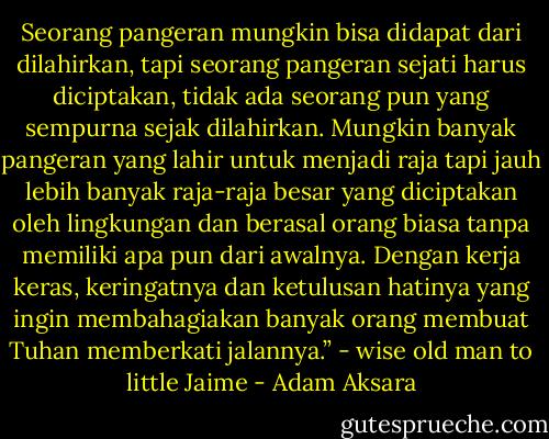 Seorang pangeran mungkin bisa didapat dari dilahirkan, tapi seorang pangeran sejati harus diciptakan, tidak ada seorang pun yang sempurna sejak dilahirkan. Mungkin banyak pangeran yang lahir untuk menjadi raja tapi jauh lebih banyak raja-raja besar yang diciptakan oleh lingkungan dan berasal orang biasa tanpa memiliki apa pun dari awalnya. Dengan kerja keras, keringatnya dan ketulusan hatinya yang ingin membahagiakan banyak orang membuat Tuhan memberkati jalannya.” - wise old man to little Jaime - Adam Aksara