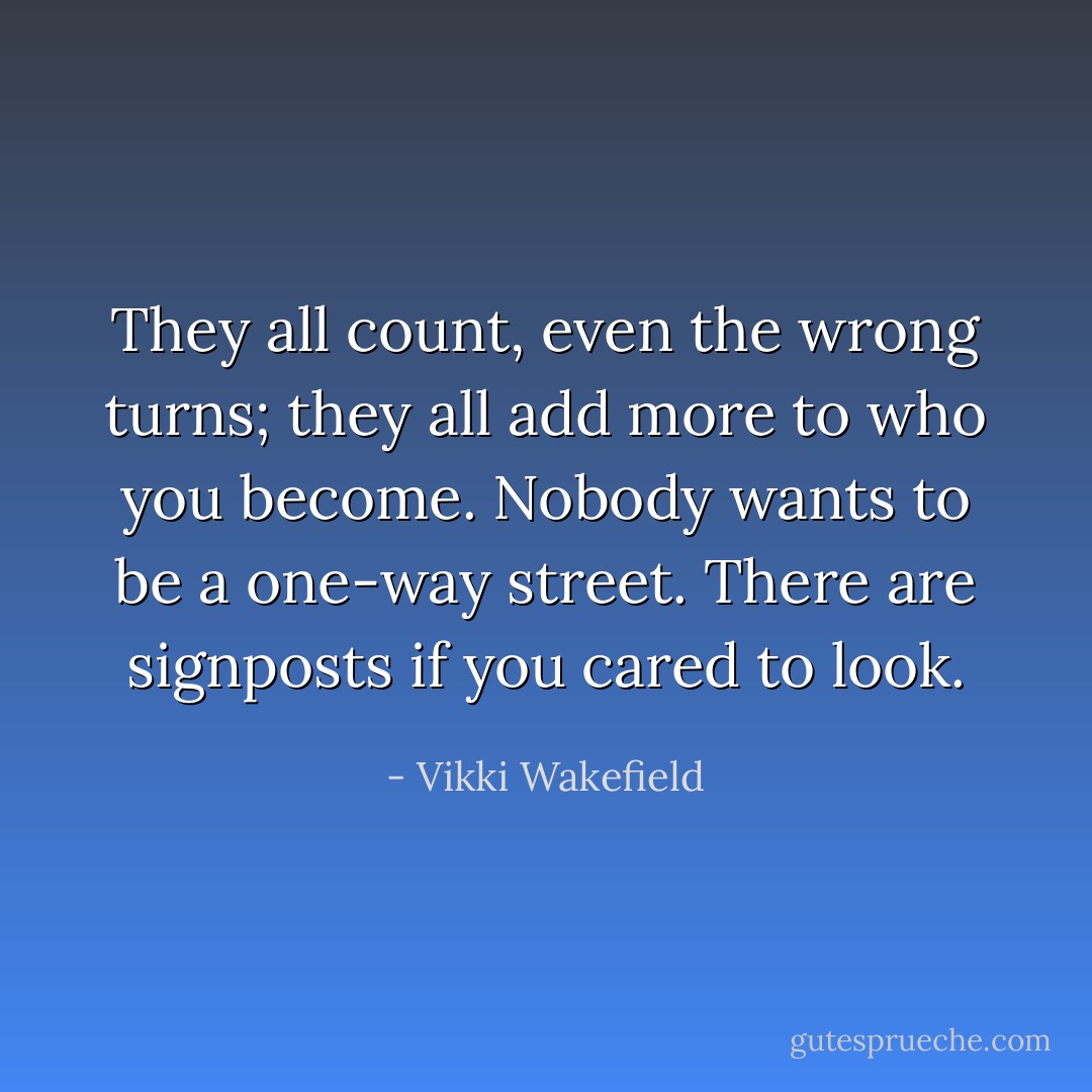 They all count, even the wrong turns; they all add more to who you become. Nobody wants to be a one-way street. There are signposts if you cared to look. - Vikki Wakefield