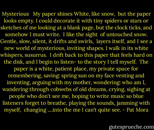 Mysterious <br /><br />My paper shines<br />White, like snow, <br />but the paper looks empty.<br />I could decorate it<br />with tiny spiders<br />or stars or sketches of me<br />looking at a blank page,<br />but the clock ticks,<br />and somehow I must write.<br /><br />I like the sight <br />of untouched snow.<br />Gentle, slow, silent,<br />it drifts and swirls, <br />layers itself, and I see<br />a new world of mysterious,<br />inviting shapes. I walk in its white<br />whispers, susurrus.<br /><br />I drift<br />back to this paper that feels<br />hard on the disk, and I begin<br />to listen-<br />to the story I tell myself.<br /><br />The paper is a white, patient place,<br />my private space<br />for remembering,<br />saving: spring sun on my face<br />venting and inventing,<br />arguing with my mother,<br />wondering: who am I,<br />wandering through cobwebs of old dreams,<br />crying, sighing at people who don't see me, hoping to write music so blue<br />listeners forget to breathe,<br />playing the sounds, jamming with myself,<br /><br />changing<br />....into the me I can't quite see. - Pat Mora