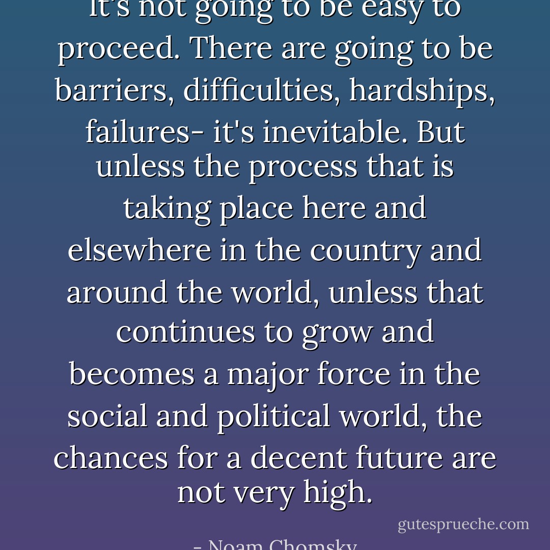 It's not going to be easy to proceed. There are going to be barriers, difficulties, hardships, failures- it's inevitable. But unless the process that is taking place here and elsewhere in the country and around the world, unless that continues to grow and becomes a major force in the social and political world, the chances for a decent future are not very high. - Noam Chomsky