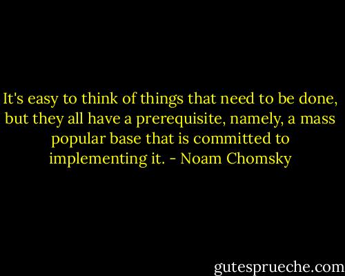 It's easy to think of things that need to be done, but they all have a prerequisite, namely, a mass popular base that is committed to implementing it. - Noam Chomsky