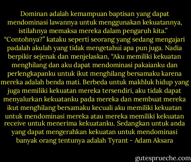 Dominan adalah kemampuan baptisan yang dapat mendominasi lawannya untuk menggunakan kekuatannya, istilahnya memaksa mereka dalam pengaruh kita.” <br /><br />“Contohnya?” kataku seperti seorang yang sedang mengajari padalah akulah yang tidak mengetahui apa pun juga. Nadia berpikir sejenak dan menjelaskan, “Aku memiliki kekuatan menghilang dan aku dapat mendominasi pakaianku dan perlengkapanku untuk ikut menghilang bersamaku karena mereka adalah benda mati. Berbeda untuk makhluk hidup yang juga memiliki kekuatan mereka tersendiri, aku tidak dapat menyalurkan kekuatanku pada mereka dan membuat mereka ikut menghilang bersamaku kecuali aku memiliki kekuatan untuk mendominasi mereka atau mereka memiliki kekuatan receive untuk menerima kekuatanku. Sedangkan untuk anda yang dapat mengerahkan kekuatan untuk mendominasi banyak orang tentunya adalah Tyrant - Adam Aksara