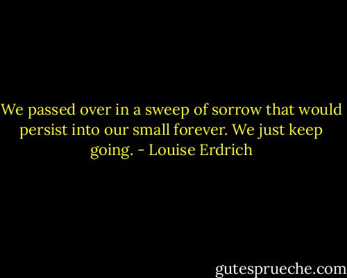 We passed over in a sweep of sorrow that would persist into our small forever. We just keep going. - Louise Erdrich