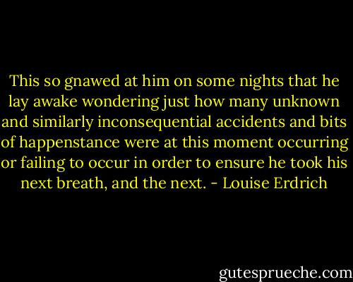 This so gnawed at him on some nights that he lay awake wondering just how many unknown and similarly inconsequential accidents and bits of happenstance were at this moment occurring or failing to occur in order to ensure he took his next breath, and the next. - Louise Erdrich
