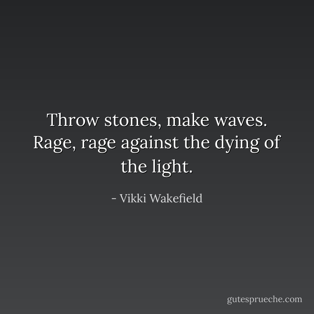 Throw stones, make waves. Rage, rage against the dying of the light. - Vikki Wakefield