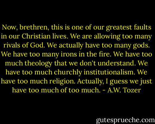 Now, brethren, this is one of our greatest faults in our Christian lives. We are allowing too many rivals of God. We actually have too many gods. We have too many irons in the fire. We have too much theology that we don't understand. We have too much churchly institutionalism. We have too much religion. Actually, I guess we just have too much of too much. - A.W. Tozer