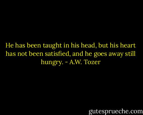 He has been taught in his head, but his heart has not been satisfied, and he goes away still hungry. - A.W. Tozer