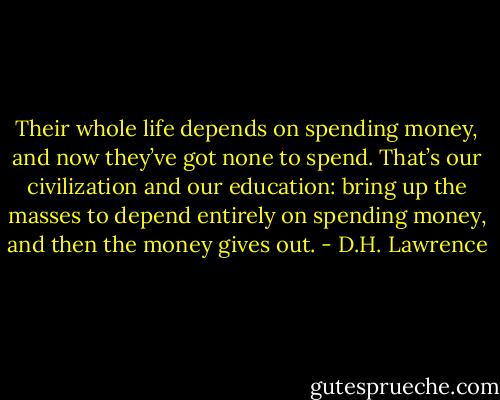 Their whole life depends on spending money, and now they’ve<br />got none to spend. That’s our civilization and our education: bring up<br />the masses to depend entirely on spending money, and then the money<br />gives out. - D.H. Lawrence