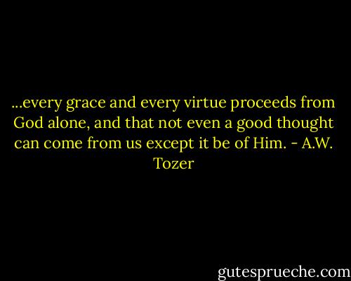 ...every grace and every virtue proceeds from God alone, and that not even a good thought can come from us except it be of Him. - A.W. Tozer