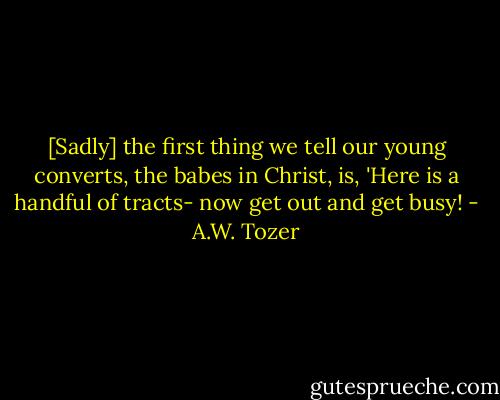 [Sadly] the first thing we tell our young converts, the babes in Christ, is, 'Here is a handful of tracts- now get out and get busy! - A.W. Tozer