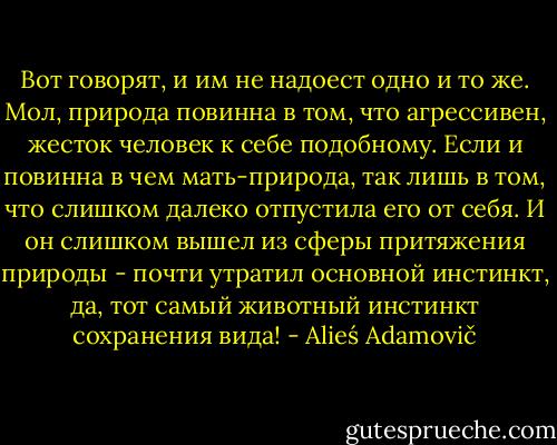 Вот говорят, и им не надоест одно и то же. Мол, природа повинна в том, что агрессивен, жесток человек к себе подобному. Если и повинна в чем мать-природа, так лишь в том, что слишком далеко отпустила его от себя. И он слишком вышел из сферы притяжения природы - почти утратил основной инстинкт, да, тот самый животный инстинкт сохранения вида! - Alieś Adamovič