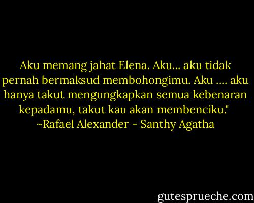 Aku memang jahat Elena. Aku... aku tidak pernah bermaksud membohongimu. Aku .... aku hanya takut mengungkapkan semua kebenaran kepadamu, takut kau akan membenciku."<br /><br />~Rafael Alexander - Santhy Agatha