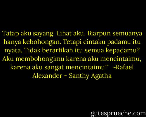 Tatap aku sayang. Lihat aku. Biarpun semuanya hanya kebohongan. Tetapi cintaku padamu itu nyata. Tidak berartikah itu semua kepadamu? Aku membohongimu karena aku mencintaimu, karena aku sangat mencintaimu!"<br /><br />~Rafael Alexander - Santhy Agatha