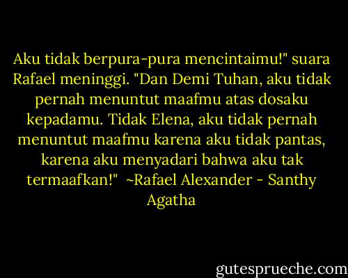 Aku tidak berpura-pura mencintaimu!" suara Rafael meninggi. "Dan Demi Tuhan, aku tidak pernah menuntut maafmu atas dosaku kepadamu. Tidak Elena, aku tidak pernah menuntut maafmu karena aku tidak pantas, karena aku menyadari bahwa aku tak termaafkan!"<br /><br />~Rafael Alexander - Santhy Agatha
