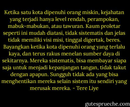 Ketika satu kota dipenuhi orang miskin, kejahatan yang terjadi hanya level rendah, perampokan, mabuk-mabukan, atau tawuran. Kaum proletar seperti ini mudah diatasi, tidak sistematis dan jelas tidak memiliki visi misi, tinggal digertak, beres. Bayangkan ketika kota dipenuhi orang yang terlalu kaya, dan terus rakus menelan sumber daya di sekitarnya. Mereka sistematis, bisa membayar siapa saja untuk menjadi kepanjangan tangan, tidak takut dengan apapun. Sungguh tidak ada yang bisa menghentikan mereka selain sistem itu sendiri yang merusak mereka. - Tere Liye